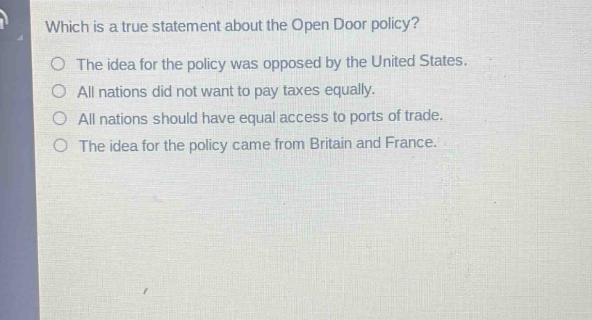 which is a true statement about the open door policy?\nthe idea for the policy was opposed by the united states.\nall nations did not want to pay taxes equally.\nall nations should have equal access to ports of trade.\nthe idea for the policy came from britain and france.