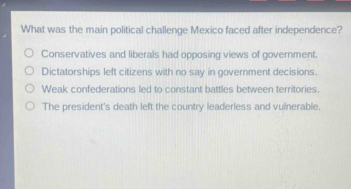 what was the main political challenge mexico faced after independence?\nconservatives and liberals had opposing views of government.\ndictatorships left citizens with no say in government decisions.\nweak confederations led to constant battles between territories.\nthe presidents death left the country leaderless and vulnerable.