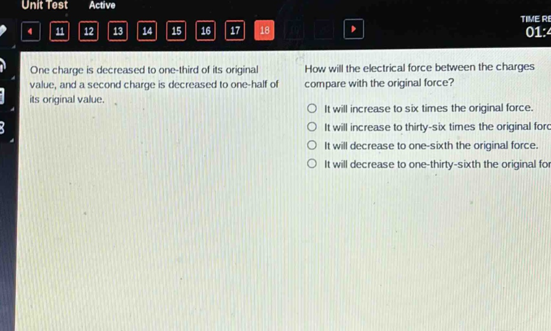 one charge is decreased to one - third of its original value, and a second charge is decreased to one - half of its original value. how will the electrical force between the charges compare with the original force? it will increase to six times the original force. it will increase to thirty - six times the original force. it will decrease to one - sixth the original force. it will decrease to one - thirty - sixth the original force.