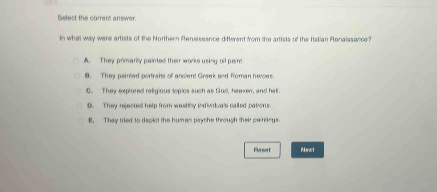 select the correct answer.\nin what way were artists of the northern renaissance different from the artists of the italian renaissance?\na. they primarily painted their works using oil paint.\nb. they painted portraits of ancient greek and roman heroes.\nc. they explored religious topics such as god, heaven, and hell.\nd. they rejected help from wealthy individuals called patrons.\ne. they tried to depict the human psyche through their paintings.