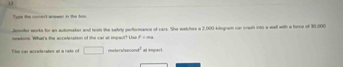 type the correct answer in the box. jennifer works for an automaker and tests the safety performance of cars. she watches a 2,000 - kilogram car crash into a wall with a force of 30,000 newtons. whats the acceleration of the car at impact? use f = ma. the car accelerates at a rate of meters/second² at impact.