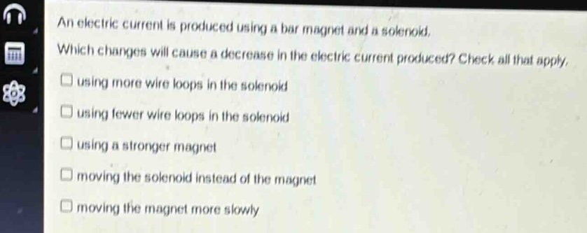 an electric current is produced using a bar magnet and a solenoid. which changes will cause a decrease in the electric current produced? check all that apply. using more wire loops in the solenoid using fewer wire loops in the solenoid using a stronger magnet moving the solenoid instead of the magnet moving the magnet more slowly