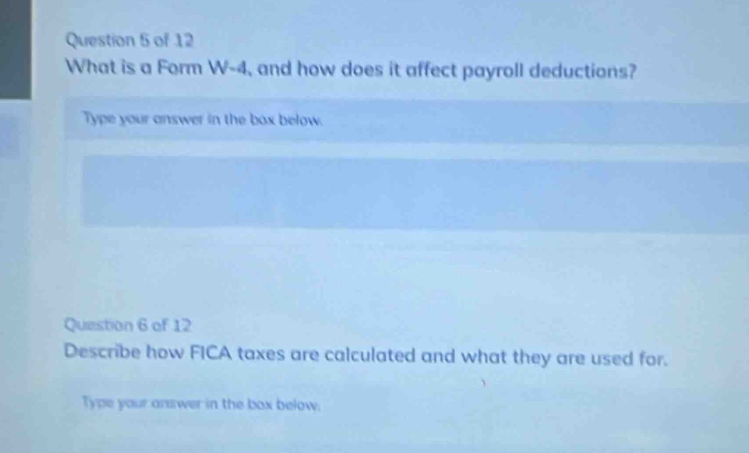question 5 of 12\nwhat is a form w - 4, and how does it affect payroll deductions?\ntype your answer in the box below.\n\nquestion 6 of 12\ndescribe how fica taxes are calculated and what they are used for.\ntype your answer in the box below.