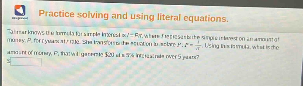 practice solving and using literal equations. tahmar knows the formula for simple interest is $i = prt$, where $i$ represents the simple interest on an amount of money, $p$, for $t$ years at $r$ rate. she transforms the equation to isolate $p$: $p=\frac{i}{rt}$. using this formula, what is the amount of money, $p$, that will generate $20 at a 5% interest rate over 5 years?