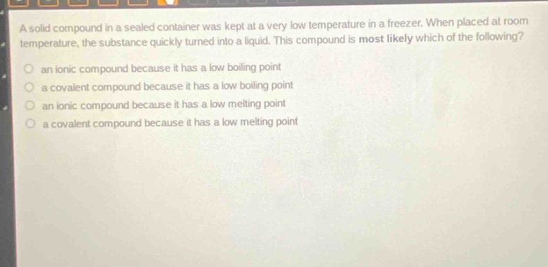 a solid compound in a sealed container was kept at a very low temperature in a freezer. when placed at room temperature, the substance quickly turned into a liquid. this compound is most likely which of the following?\no an ionic compound because it has a low boiling point\no a covalent compound because it has a low boiling point\no an ionic compound because it has a low melting point\no a covalent compound because it has a low melting point