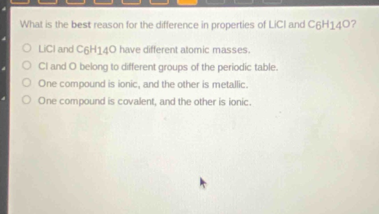 what is the best reason for the difference in properties of licl and c6h14o?\nlicl and c6h14o have different atomic masses.\ncl and o belong to different groups of the periodic table.\none compound is ionic, and the other is metallic.\none compound is covalent, and the other is ionic.