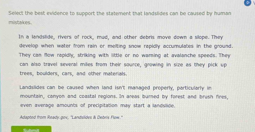 select the best evidence to support the statement that landslides can be caused by human mistakes.\n\nin a landslide, rivers of rock, mud, and other debris move down a slope. they develop when water from rain or melting snow rapidly accumulates in the ground. they can flow rapidly, striking with little or no warning at avalanche speeds. they can also travel several miles from their source, growing in size as they pick up trees, boulders, cars, and other materials.\n\nlandslides can be caused when land isnt managed properly, particularly in mountain, canyon and coastal regions. in areas burned by forest and brush fires, even average amounts of precipitation may start a landslide.\n\nadapted from ready.gov, \landslides & debris flow.\