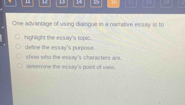 one advantage of using dialogue in a narrative essay is to\n○ highlight the essay’s topic.\n○ define the essay’s purpose.\n○ show who the essay’s characters are.\n○ determine the essay’s point of view.