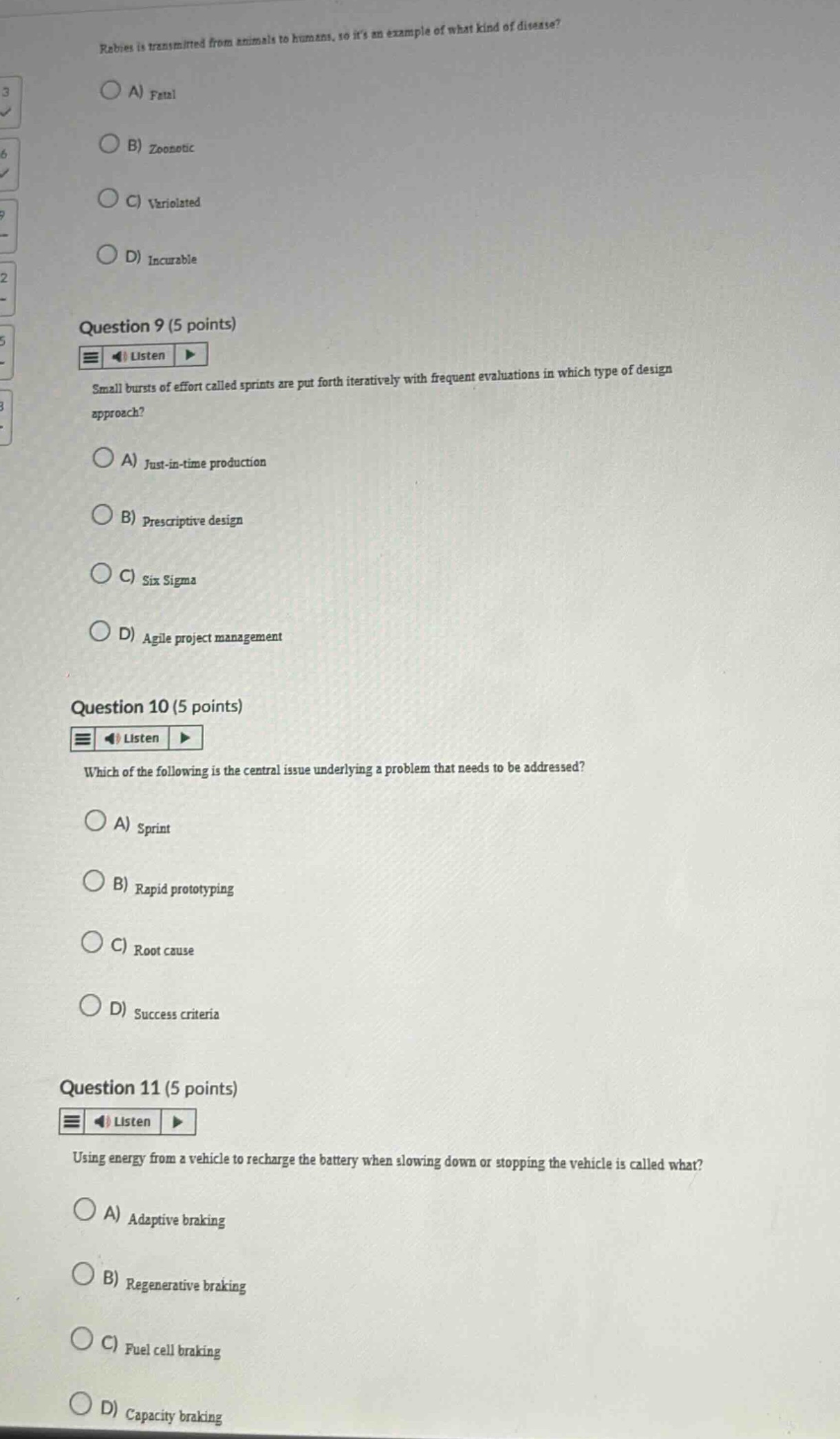 rabies is transmitted from animals to humans, so its an example of what kind of disease?\na) fatal\nb) zoonotic\nc) variolated\nd) incurable\nquestion 9 (5 points)\nsmall bursts of effort called sprints are put forth iteratively with frequent evaluations in which type of design approach?\na) just - in - time production\nb) prescriptive design\nc) six sigma\nd) agile project management\nquestion 10 (5 points)\nwhich of the following is the central issue underlying a problem that needs to be addressed?\na) sprint\nb) rapid prototyping\nc) root cause\nd) success criteria\nquestion 11 (5 points)\nusing energy from a vehicle to recharge the battery when slowing down or stopping the vehicle is called what?\na) adaptive braking\nb) regenerative braking\nc) fuel cell braking\nd) capacity braking
