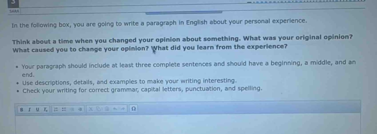 in the following box, you are going to write a paragraph in english about your personal experience. think about a time when you changed your opinion about something. what was your original opinion? what caused you to change your opinion? what did you learn from the experience? • your paragraph should include at least three complete sentences and should have a beginning, a middle, and an end. • use descriptions, details, and examples to make your writing interesting. • check your writing for correct grammar, capital letters, punctuation, and spelling.