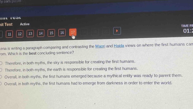 lena is writing a paragraph comparing and contrasting the maori and haida views on where the first humans came from. which is the best concluding sentence?\ntherefore, in both myths, the sky is responsible for creating the first humans.\ntherefore, in both myths, the earth is responsible for creating the first humans.\noverall, in both myths, the first humans emerged because a mythical entity was ready to parent them.\noverall, in both myths, the first humans had to emerge from darkness in order to enter the world.