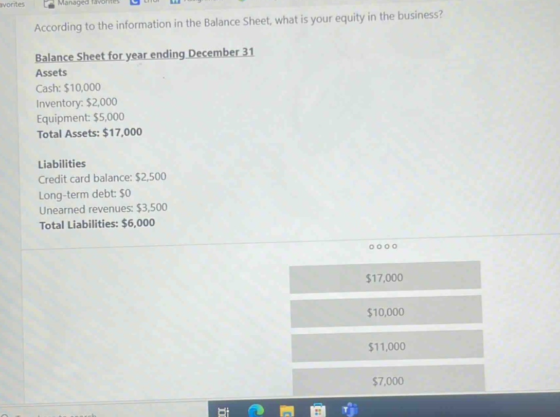 according to the information in the balance sheet, what is your equity in the business?\nbalance sheet for year ending december 31\nassets\ncash: $10,000\ninventory: $2,000\nequipment: $5,000\ntotal assets: $17,000\nliabilities\ncredit card balance: $2,500\nlong - term debt: $0\nunearned revenues: $3,500\ntotal liabilities: $6,000