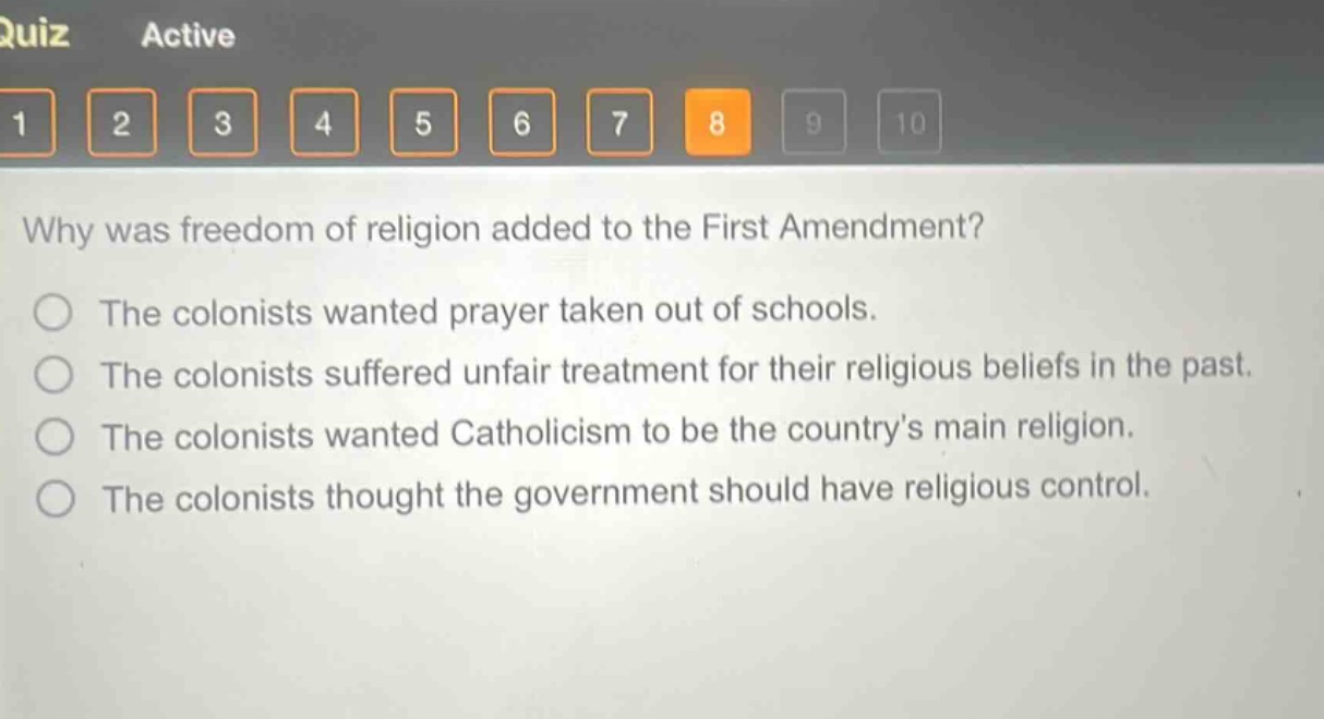 why was freedom of religion added to the first amendment?\nthe colonists wanted prayer taken out of schools.\nthe colonists suffered unfair treatment for their religious beliefs in the past.\nthe colonists wanted catholicism to be the country’s main religion.\nthe colonists thought the government should have religious control.