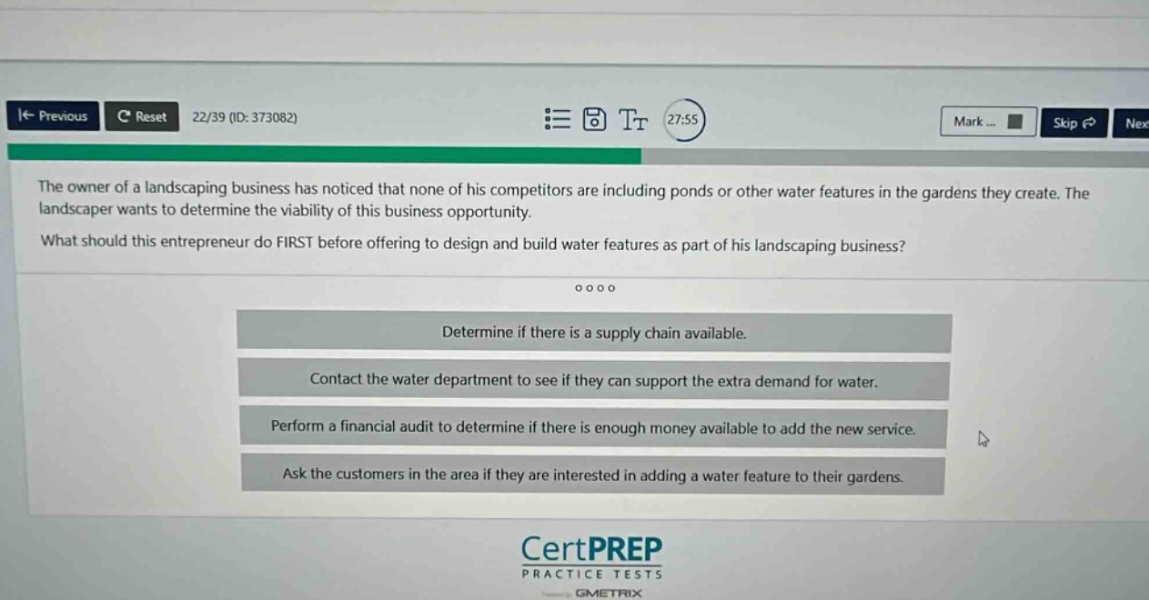 the owner of a landscaping business has noticed that none of his competitors are including ponds or other water features in the gardens they create. the landscaper wants to determine the viability of this business opportunity. what should this entrepreneur do first before offering to design and build water features as part of his landscaping business? determine if there is a supply chain available. contact the water department to see if they can support the extra demand for water. perform a financial audit to determine if there is enough money available to add the new service. ask the customers in the area if they are interested in adding a water feature to their gardens.