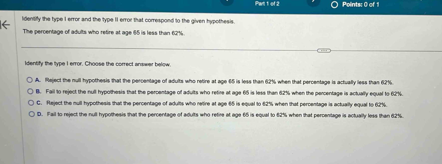 identify the type i error and the type ii error that correspond to the given hypothesis. the percentage of adults who retire at age 65 is less than 62%. identify the type i error. choose the correct answer below. a. reject the null hypothesis that the percentage of adults who retire at age 65 is less than 62% when that percentage is actually less than 62%. b. fail to reject the null hypothesis that the percentage of adults who retire at age 65 is less than 62% when the percentage is actually equal to 62%. c. reject the null hypothesis that the percentage of adults who retire at age 65 is equal to 62% when that percentage is actually equal to 62%. d. fail to reject the null hypothesis that the percentage of adults who retire at age 65 is equal to 62% when that percentage is actually less than 62%.