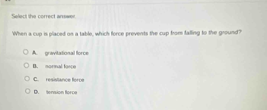 select the correct answer. when a cup is placed on a table, which force prevents the cup from falling to the ground? a. gravitational force b. normal force c. resistance force d. tension force