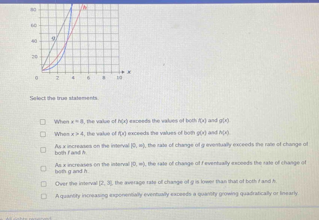 select the true statements.\nwhen x ≈ 8, the value of h(x) exceeds the values of both f(x) and g(x).\nwhen x > 4, the value of f(x) exceeds the values of both g(x) and h(x).\nas x increases on the interval 0, ∞), the rate of change of g eventually exceeds the rate of change of both f and h.\nas x increases on the interval 0, ∞), the rate of change of f eventually exceeds the rate of change of both g and h.\nover the interval 2, 3, the average rate of change of g is lower than that of both f and h.\na quantity increasing exponentially eventually exceeds a quantity growing quadratically or linearly.