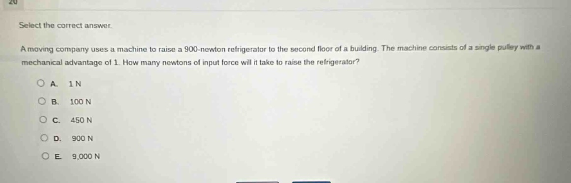 select the correct answer.\na moving company uses a machine to raise a 900 - newton refrigerator to the second floor of a building. the machine consists of a single pulley with a mechanical advantage of 1. how many newtons of input force will it take to raise the refrigerator?\na. 1 n\nb. 100 n\nc. 450 n\nd. 900 n\ne. 9,000 n