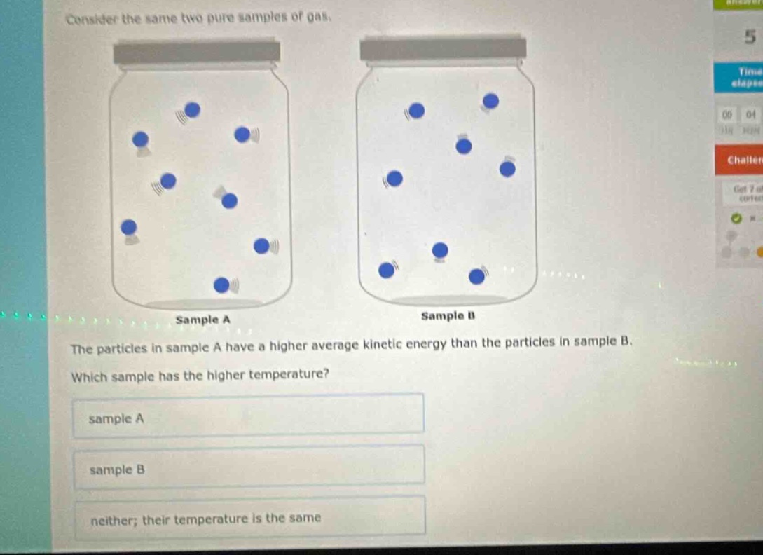 consider the same two pure samples of gas.\nthe particles in sample a have a higher average kinetic energy than the particles in sample b.\nwhich sample has the higher temperature?\nsample a\nsample b\nneither; their temperature is the same