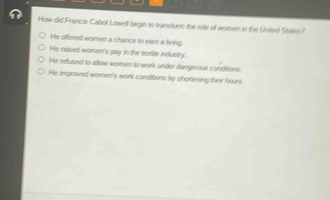 how did francis cabot lowell begin to transform the role of women in the united states?\nhe offered women a chance to earn a living.\nhe raised womens pay in the textile industry.\nhe refused to allow women to work under dangerous conditions.\nhe improved womens work conditions by shortening their hours.