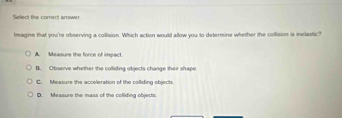select the correct answer. imagine that youre observing a collision. which action would allow you to determine whether the collision is inelastic? a. measure the force of impact. b. observe whether the colliding objects change their shape. c. measure the acceleration of the colliding objects. d. measure the mass of the colliding objects.