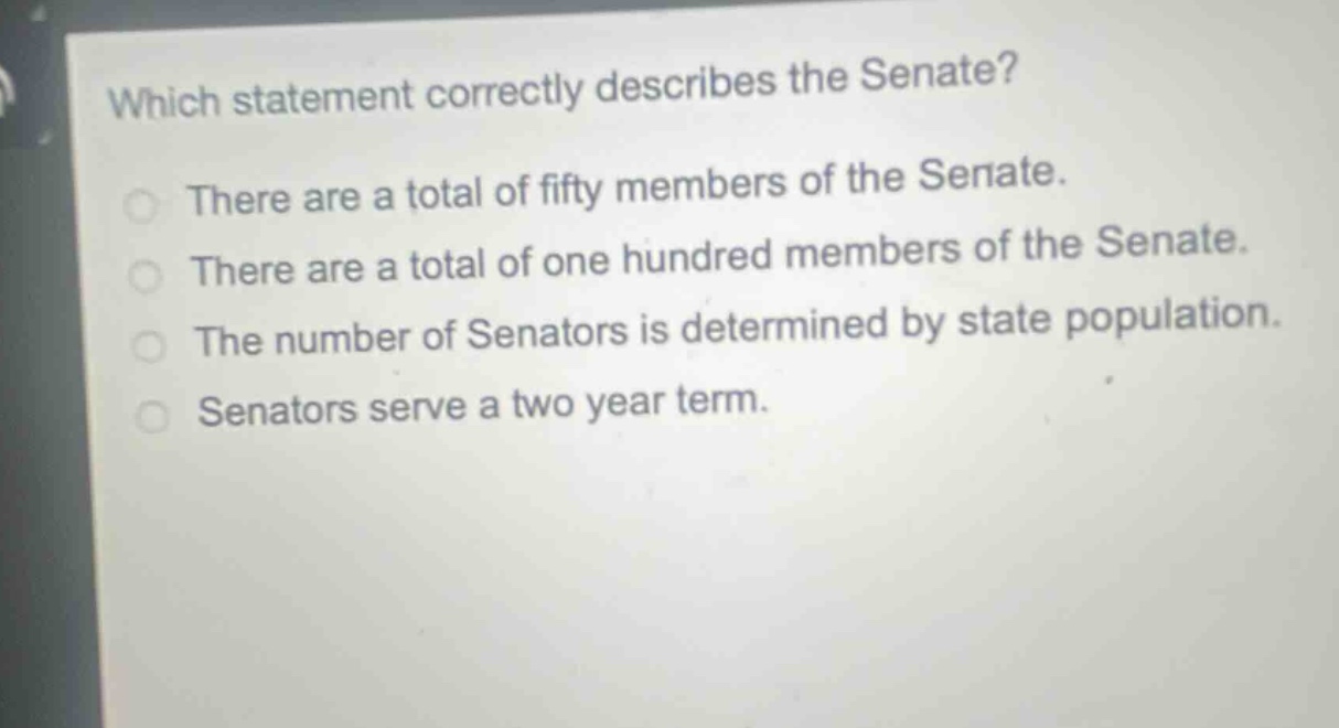 which statement correctly describes the senate?\nthere are a total of fifty members of the senate.\nthere are a total of one hundred members of the senate.\nthe number of senators is determined by state population.\nsenators serve a two - year term.