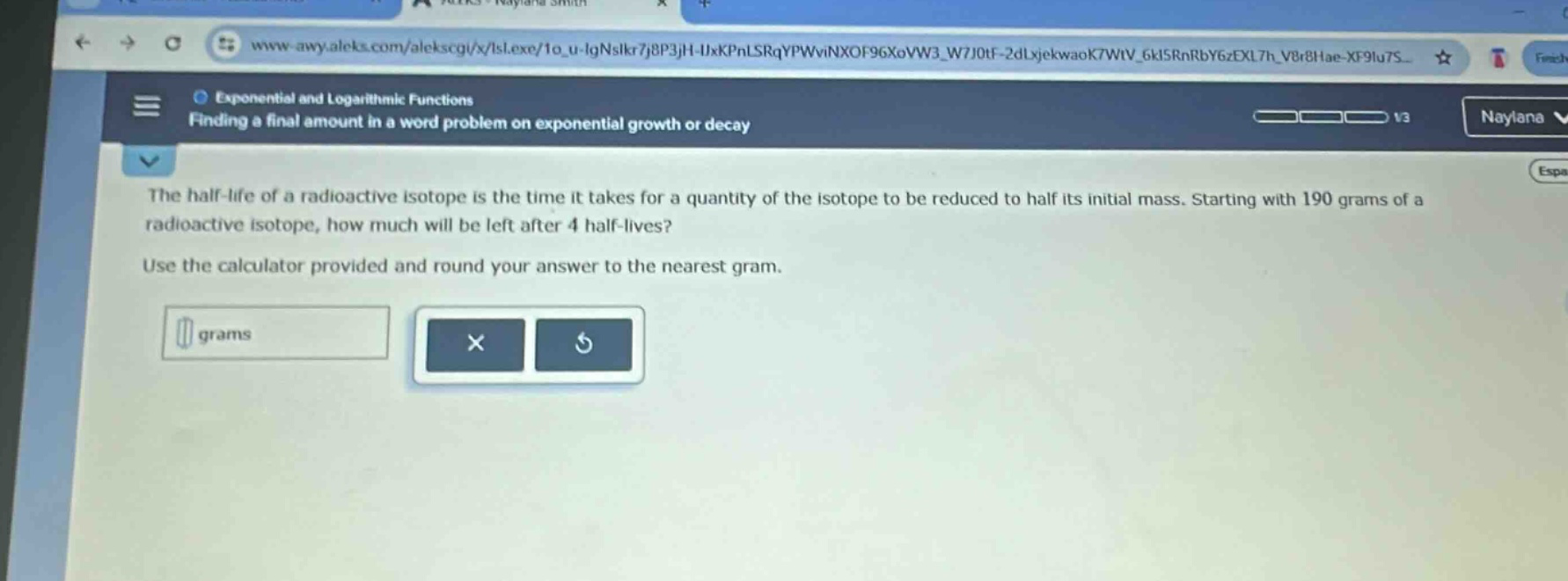 the half - life of a radioactive isotope is the time it takes for a quantity of the isotope to be reduced to half its initial mass. starting with 190 grams of a radioactive isotope, how much will be left after 4 half - lives? use the calculator provided and round your answer to the nearest gram.