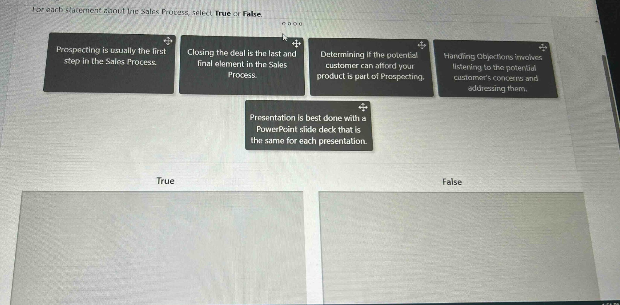 for each statement about the sales process, select true or false. prospecting is usually the first step in the sales process. closing the deal is the last and final element in the sales process. determining if the potential customer can afford your product is part of prospecting. handling objections involves listening to the potential customers concerns and addressing them. presentation is best done with a powerpoint slide deck that is the same for each presentation. true false