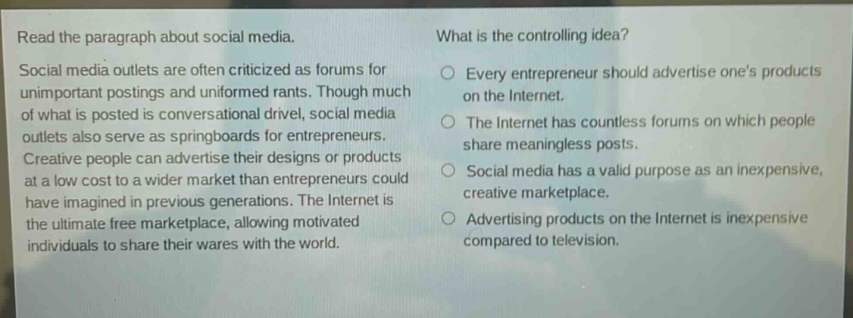 read the paragraph about social media. social media outlets are often criticized as forums for unimportant postings and uninformed rants. though much of what is posted is conversational drivel, social media outlets also serve as springboards for entrepreneurs. creative people can advertise their designs or products at a low cost to a wider market than entrepreneurs could have imagined in previous generations. the internet is the ultimate free marketplace, allowing motivated individuals to share their wares with the world. what is the controlling idea? every entrepreneur should advertise one’s products on the internet. the internet has countless forums on which people share meaningless posts. social media has a valid purpose as an inexpensive, creative marketplace. advertising products on the internet is inexpensive compared to television.