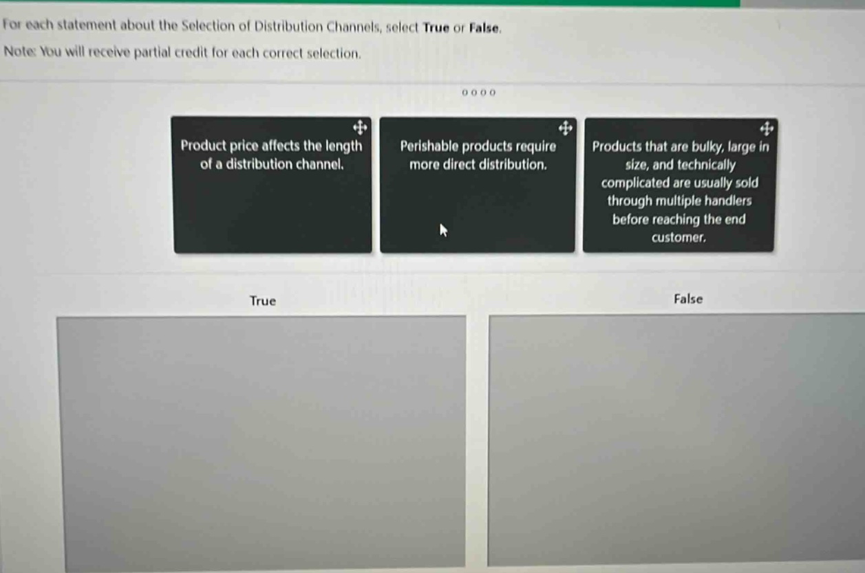 for each statement about the selection of distribution channels, select true or false. note: you will receive partial credit for each correct selection. product price affects the length of a distribution channel. perishable products require more direct distribution. products that are bulky, large in size, and technically complicated are usually sold through multiple handlers before reaching the end - customer. true false
