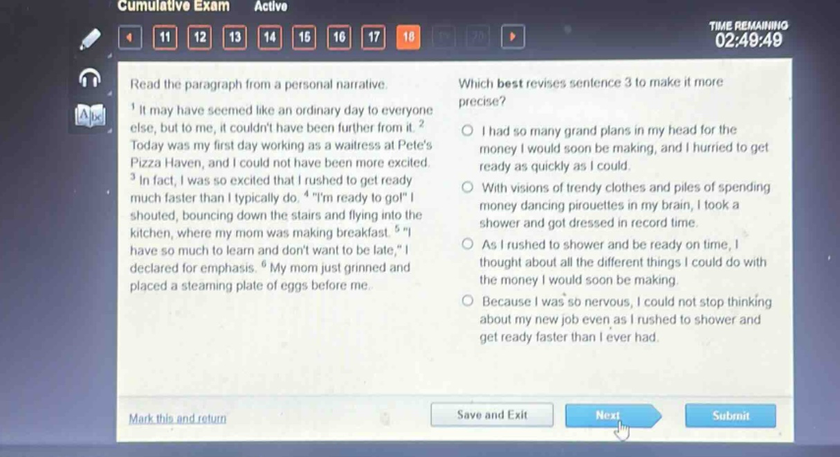 read the paragraph from a personal narrative.\n1 it may have seemed like an ordinary day to everyone else, but to me, it couldnt have been further from it. 2 today was my first day working as a waitress at petes pizza haven, and i could not have been more excited. 3 in fact, i was so excited that i rushed to get ready much faster than i typically do. 4 \im ready to go!\ i shouted, bouncing down the stairs and flying into the kitchen, where my mom was making breakfast. 5 \i have so much to learn and dont want to be late,\ i declared for emphasis. 6 my mom just grinned and placed a steaming plate of eggs before me.\nwhich best revises sentence 3 to make it more precise?\no i had so many grand plans in my head for the money i would soon be making, and i hurried to get ready as quickly as i could.\no with visions of trendy clothes and piles of spending money dancing pirouettes in my brain, i took a shower and got dressed in record time.\no as i rushed to shower and be ready on time, i thought about all the different things i could do with the money i would soon be making.\no because i was so nervous, i could not stop thinking about my new job even as i rushed to shower and get ready faster than i ever had.