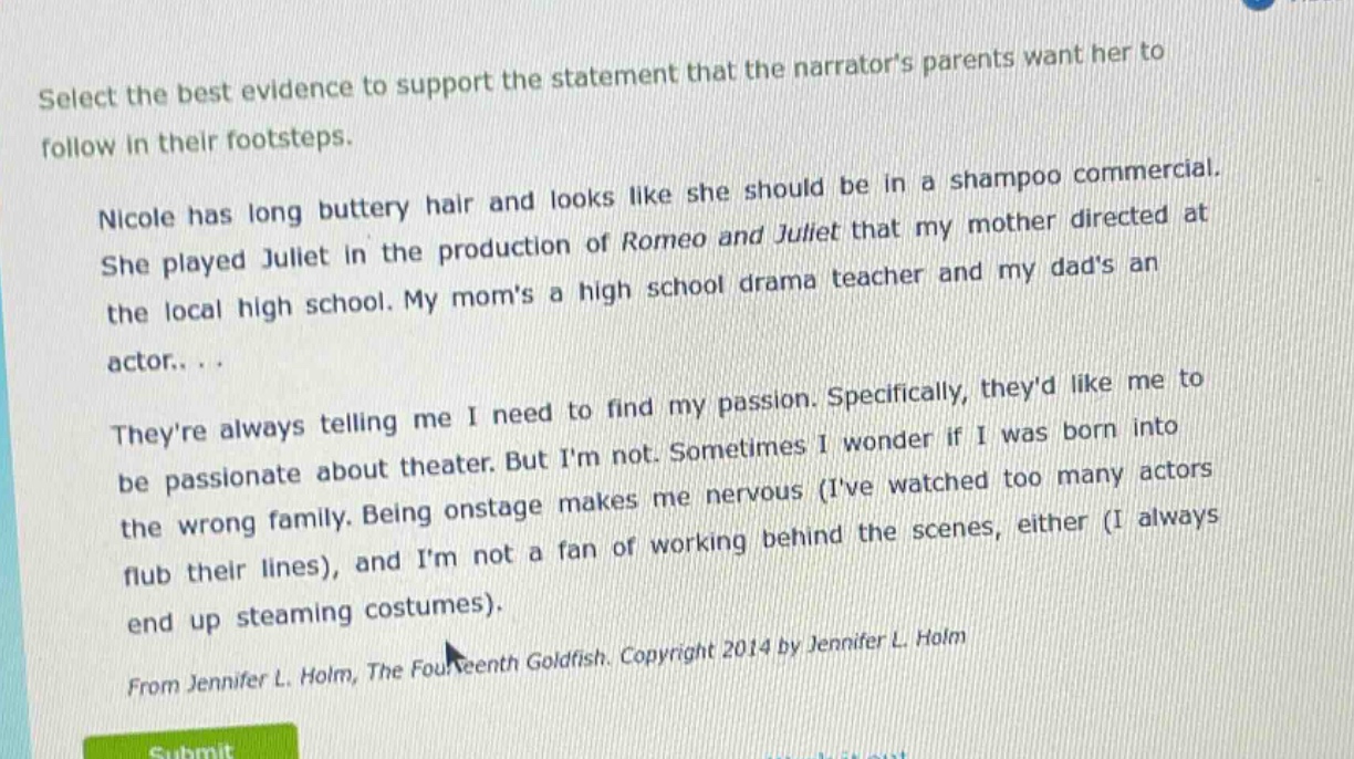 select the best evidence to support the statement that the narrators parents want her to follow in their footsteps.\nnicole has long buttery hair and looks like she should be in a shampoo commercial. she played juliet in the production of romeo and juliet that my mother directed at the local high school. my moms a high school drama teacher and my dads an actor...\ntheyre always telling me i need to find my passion. specifically, theyd like me to be passionate about theater. but im not. sometimes i wonder if i was born into the wrong family. being onstage makes me nervous (ive watched too many actors flub their lines), and im not a fan of working behind the scenes, either (i always end up steaming costumes).\nfrom jennifer l. holm, the fourteenth goldfish. copyright 2014 by jennifer l. holm