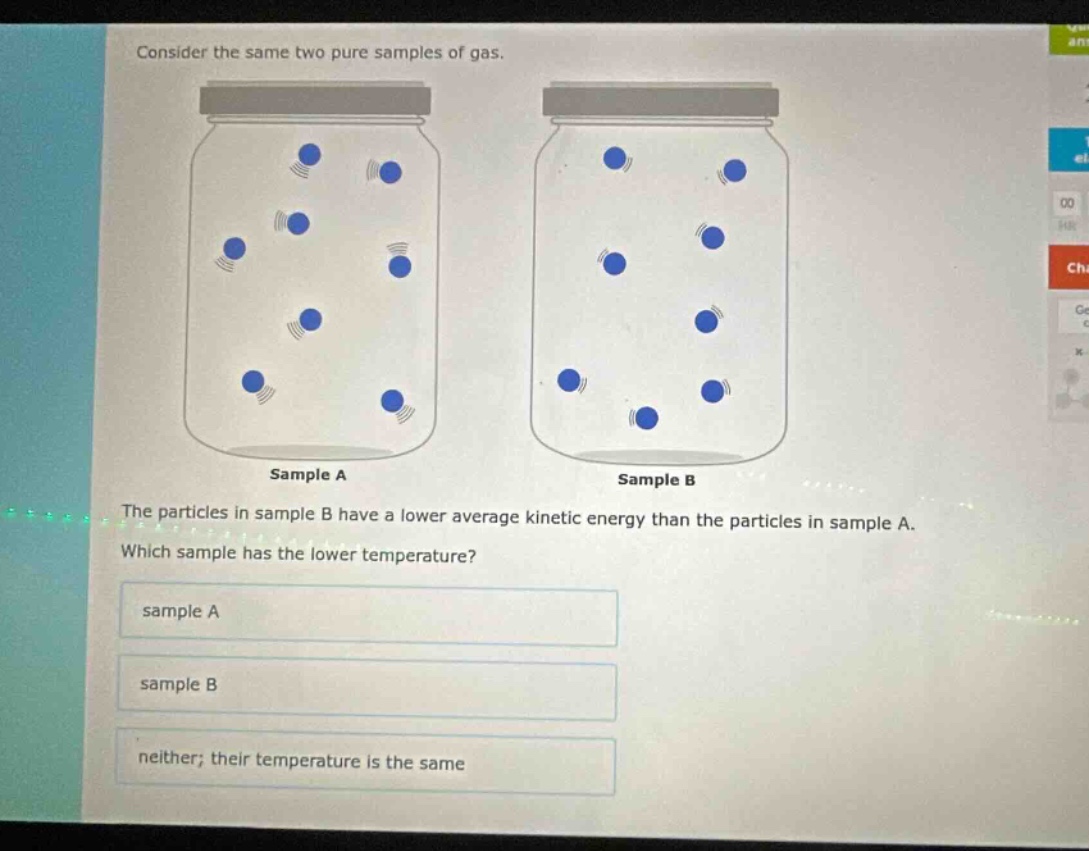 consider the same two pure samples of gas. the particles in sample b have a lower average kinetic energy than the particles in sample a. which sample has the lower temperature? sample a sample b neither; their temperature is the same