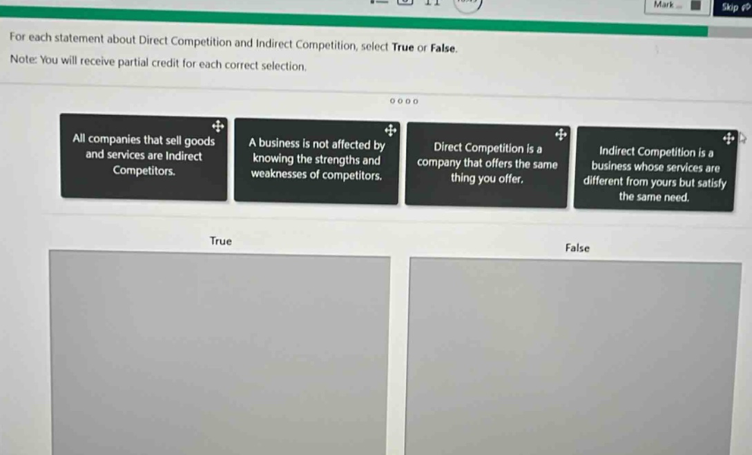 for each statement about direct competition and indirect competition, select true or false. note: you will receive partial credit for each correct selection. all companies that sell goods and services are indirect competitors. a business is not affected by knowing the strengths and weaknesses of competitors. direct competition is a company that offers the same thing you offer. indirect competition is a business whose services are different from yours but satisfy the same need. true false