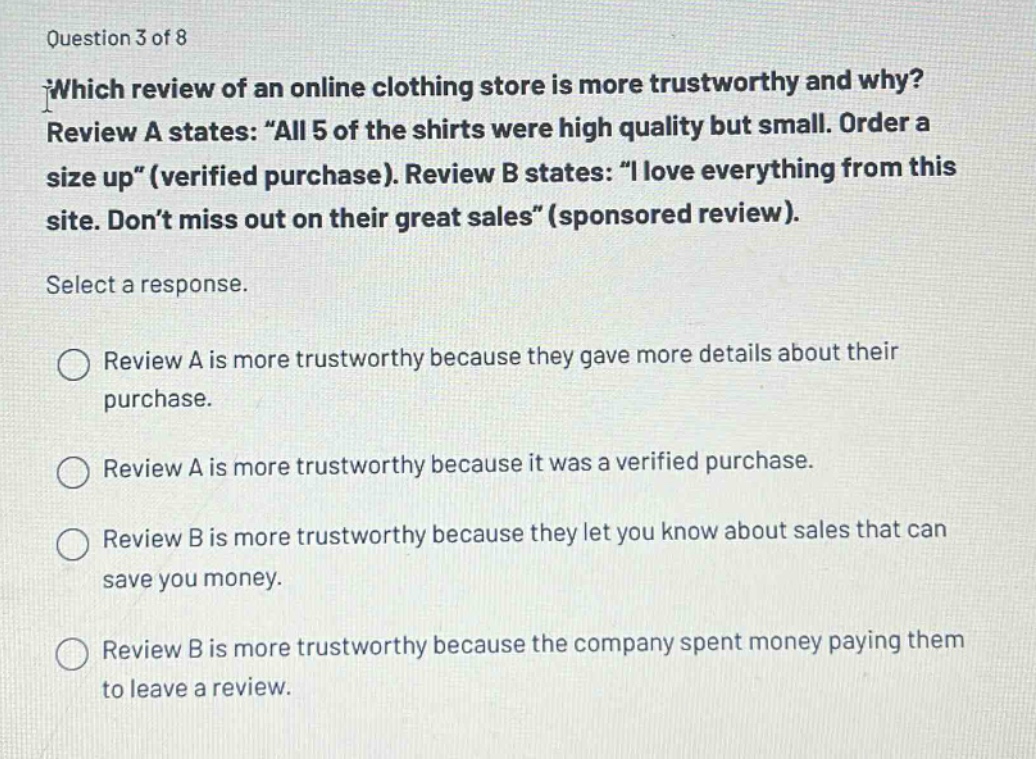 question 3 of 8\nwhich review of an online clothing store is more trustworthy and why? review a states: “all 5 of the shirts were high quality but small. order a size up” (verified purchase). review b states: “i love everything from this site. don’t miss out on their great sales” (sponsored review).\nselect a response.\nreview a is more trustworthy because they gave more details about their purchase.\nreview a is more trustworthy because it was a verified purchase.\nreview b is more trustworthy because they let you know about sales that can save you money.\nreview b is more trustworthy because the company spent money paying them to leave a review.