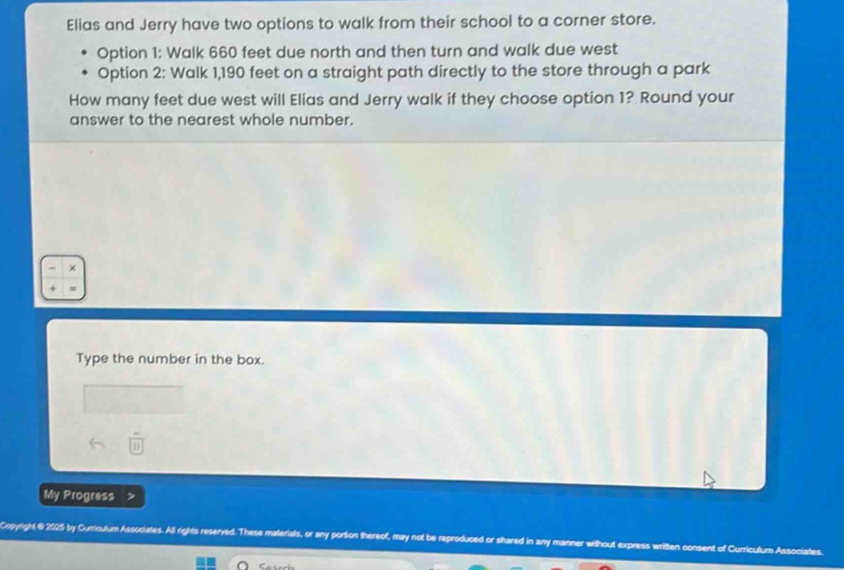elias and jerry have two options to walk from their school to a corner store.\n• option 1: walk 660 feet due north and then turn and walk due west\n• option 2: walk 1,190 feet on a straight path directly to the store through a park\nhow many feet due west will elias and jerry walk if they choose option 1? round your answer to the nearest whole number.\ntype the number in the box.
