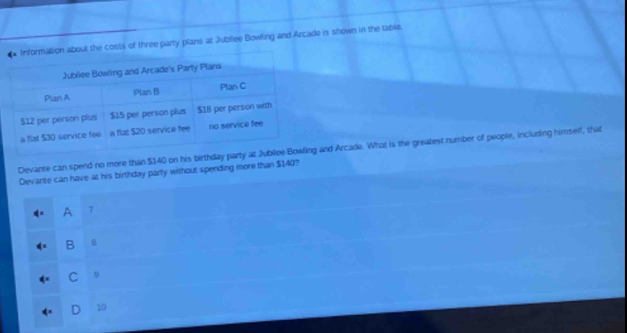 information about the costs of three party plans at jubilee bowling and arcade is shown in the table.\njubilee bowling and arcades party plans\nplan a: $12 per person plus a flat $30 service fee\nplan b: $15 per person plus a flat $20 service fee\nplan c: $18 per person with no service fee\ndevante can spend no more than $140 on his birthday party at jubilee bowling and arcade. what is the greatest number of people, including himself, that devante can have at his birthday party without spending more than $140?\na 7\nb 8\nc 9\nd 10
