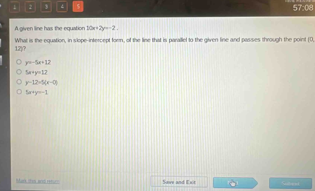 a given line has the equation 10x + 2y=-2. what is the equation, in slope - intercept form, of the line that is parallel to the given line and passes through the point (0, 12)?\no y=-5x + 12\no 5x + y=12\no y - 12=5(x - 0)\no 5x + y=-1