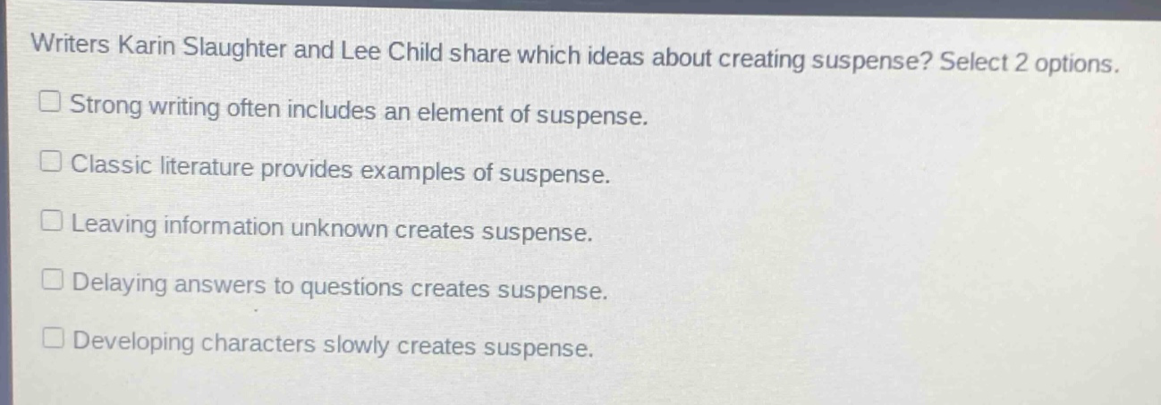 writers karin slaughter and lee child share which ideas about creating suspense? select 2 options.\n□ strong writing often includes an element of suspense.\n□ classic literature provides examples of suspense.\n□ leaving information unknown creates suspense.\n□ delaying answers to questions creates suspense.\n□ developing characters slowly creates suspense.