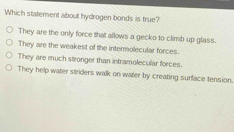 which statement about hydrogen bonds is true?\nthey are the only force that allows a gecko to climb up glass.\nthey are the weakest of the intermolecular forces.\nthey are much stronger than intramolecular forces.\nthey help water striders walk on water by creating surface tension.