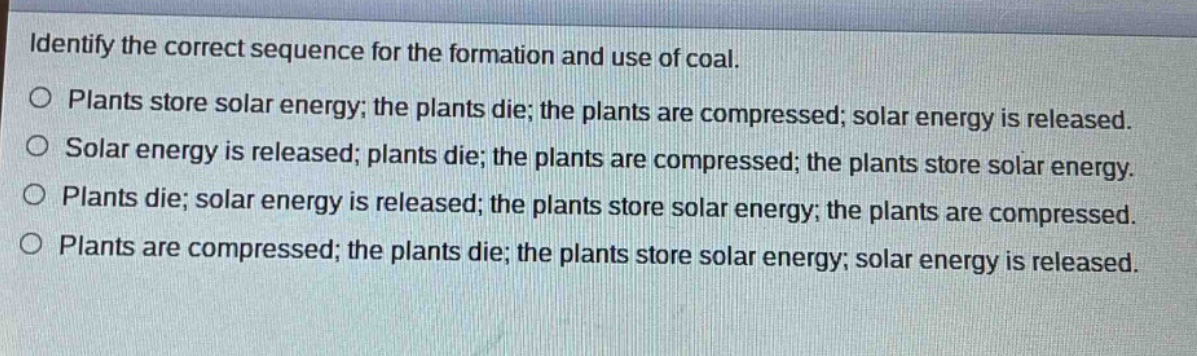 identify the correct sequence for the formation and use of coal.\no plants store solar energy; the plants die; the plants are compressed; solar energy is released.\no solar energy is released; plants die; the plants are compressed; the plants store solar energy.\no plants die; solar energy is released; the plants store solar energy; the plants are compressed.\no plants are compressed; the plants die; the plants store solar energy; solar energy is released.