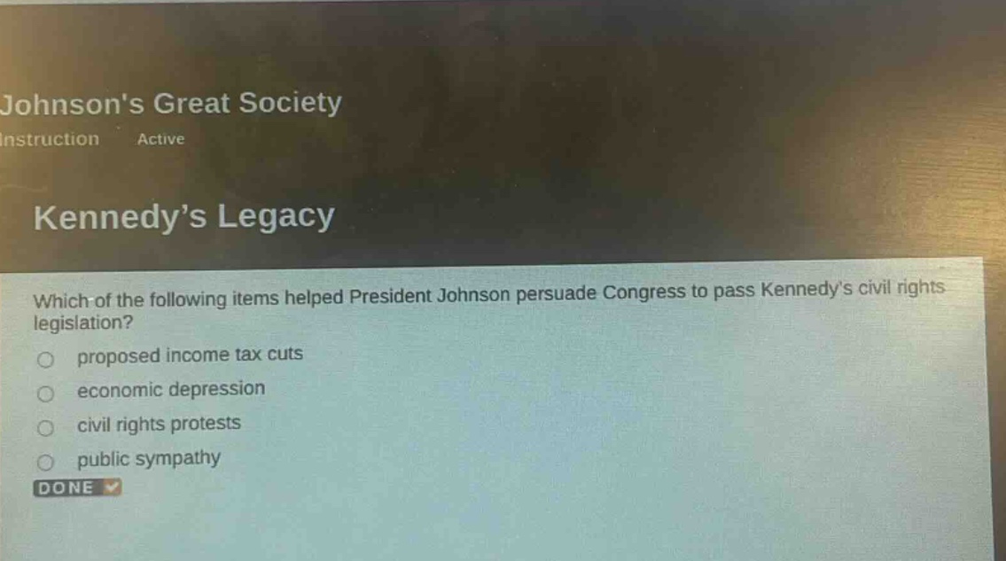 which of the following items helped president johnson persuade congress to pass kennedys civil rights legislation?\nproposed income tax cuts\neconomic depression\ncivil rights protests\npublic sympathy