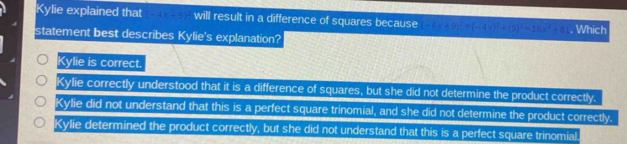 kylie explained that (-4x + 9)^2 will result in a difference of squares because (-4x + 9)^2=(-4x)^2+(9)^2 = 16x^2+81. which statement best describes kylies explanation?\nkylie is correct.\nkylie correctly understood that it is a difference of squares, but she did not determine the product correctly.\nkylie did not understand that this is a perfect square trinomial, and she did not determine the product correctly.\nkylie determined the product correctly, but she did not understand that this is a perfect square trinomial.