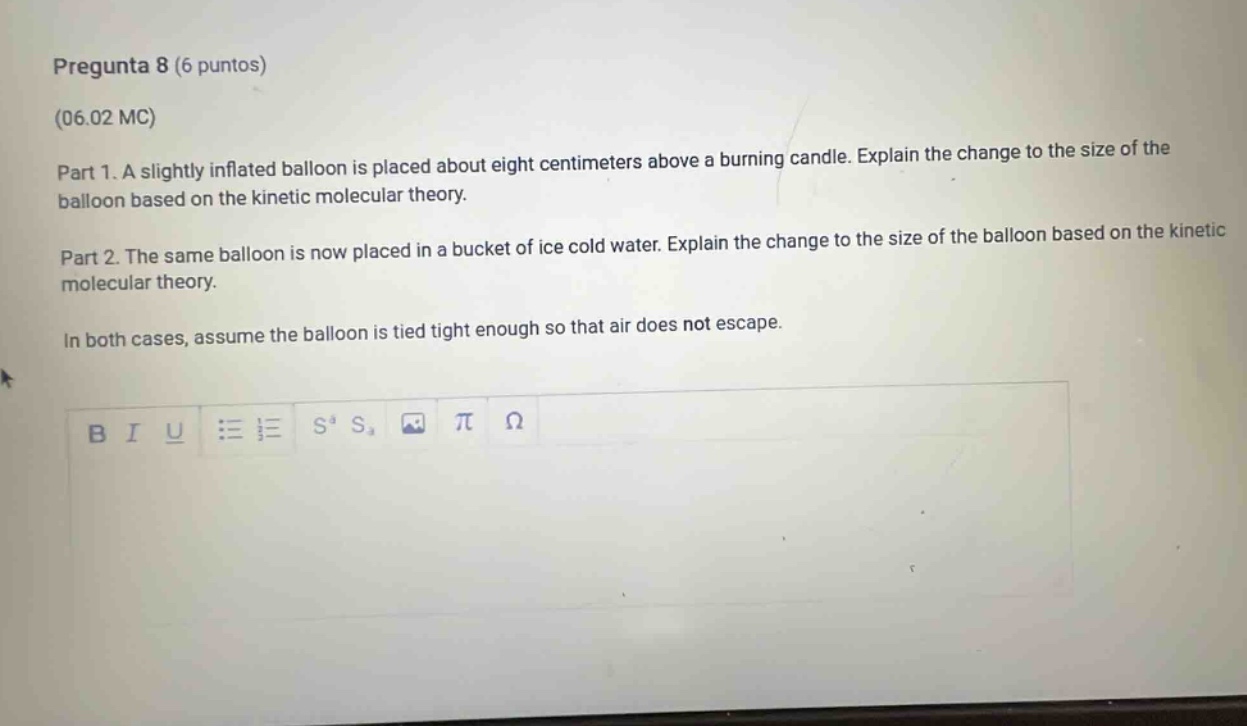 pregunta 8 (6 puntos)\n(06.02 mc)\npart 1. a slightly inflated balloon is placed about eight centimeters above a burning candle. explain the change to the size of the balloon based on the kinetic molecular theory.\npart 2. the same balloon is now placed in a bucket of ice cold water. explain the change to the size of the balloon based on the kinetic molecular theory.\nin both cases, assume the balloon is tied tight enough so that air does not escape.