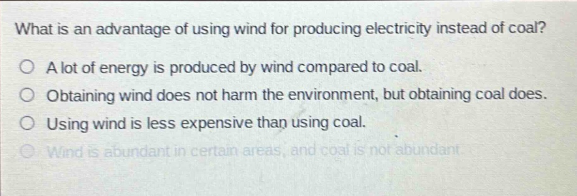 what is an advantage of using wind for producing electricity instead of coal?\na lot of energy is produced by wind compared to coal.\nobtaining wind does not harm the environment, but obtaining coal does.\nusing wind is less expensive than using coal.\nwind is abundant in certain areas, and coal is not abundant.
