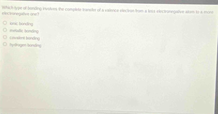 which type of bonding involves the complete transfer of a valence electron from a less electronegative atom to a more electronegative one?\n○ ionic bonding\n○ metallic bonding\n○ covalent bonding\n○ hydrogen bonding