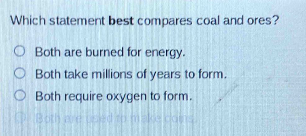 which statement best compares coal and ores?\nboth are burned for energy.\nboth take millions of years to form.\nboth require oxygen to form.\nboth are used to make coins.