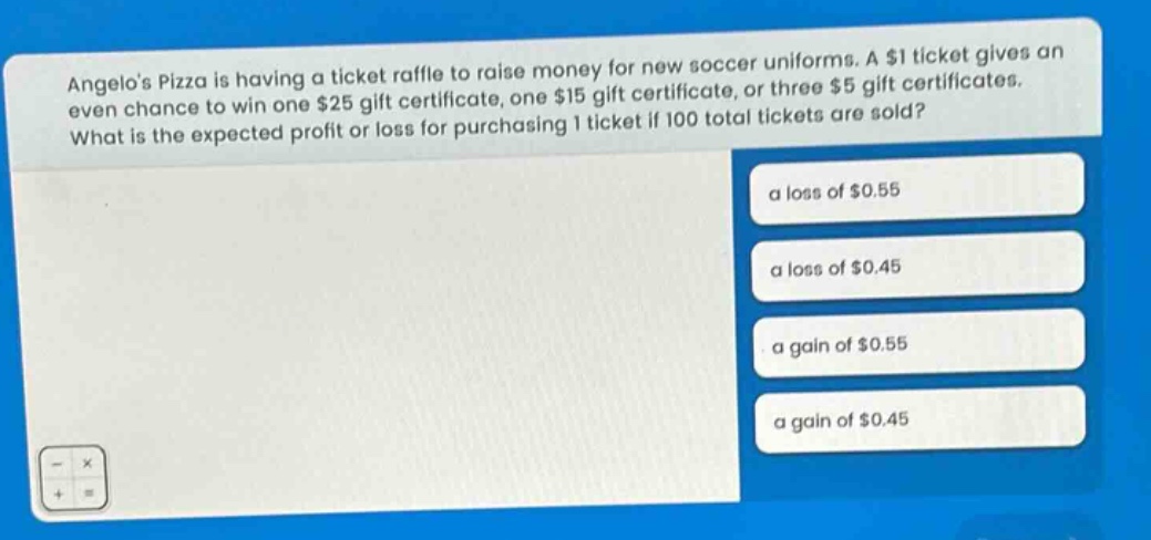 angelos pizza is having a ticket raffle to raise money for new soccer uniforms. a $1 ticket gives an even chance to win one $25 gift certificate, one $15 gift certificate, or three $5 gift certificates. what is the expected profit or loss for purchasing 1 ticket if 100 total tickets are sold? a loss of $0.55 a loss of $0.45 a gain of $0.55 a gain of $0.45