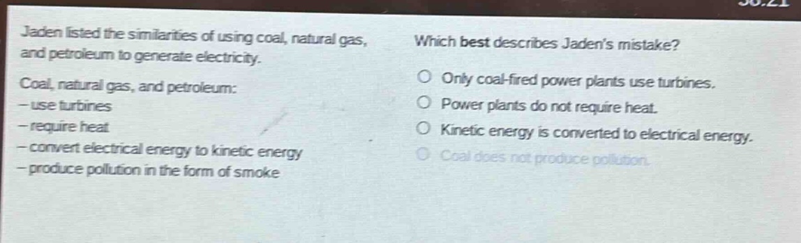 jaden listed the similarities of using coal, natural gas, and petroleum to generate electricity. coal, natural gas, and petroleum: - use turbines - require heat - convert electrical energy to kinetic energy - produce pollution in the form of smoke which best describes jadens mistake? only coal - fired power plants use turbines. power plants do not require heat. kinetic energy is converted to electrical energy. coal does not produce pollution.
