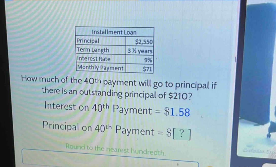 installment loan\nprincipal $2,550\nterm length 3 1/2 years\ninterest rate 9%\nmonthly payment $71\nhow much of the 40th payment will go to principal if there is an outstanding principal of $210?\ninterest on 40th payment = $1.58\nprincipal on 40th payment = $?\nround to the nearest hundredth.